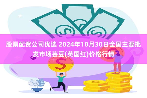股票配资公司优选 2024年10月30日全国主要批发市场芸豆(英国红)价格行情