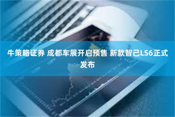 牛策略证券 成都车展开启预售 新款智己LS6正式发布