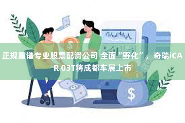 正规靠谱专业股票配资公司 全面“野化”，奇瑞iCAR 03T将成都车展上市