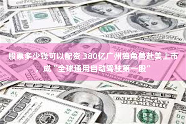 股票多少钱可以配资 380亿广州独角兽赴美上市，成“全球通用自动驾驶第一股”