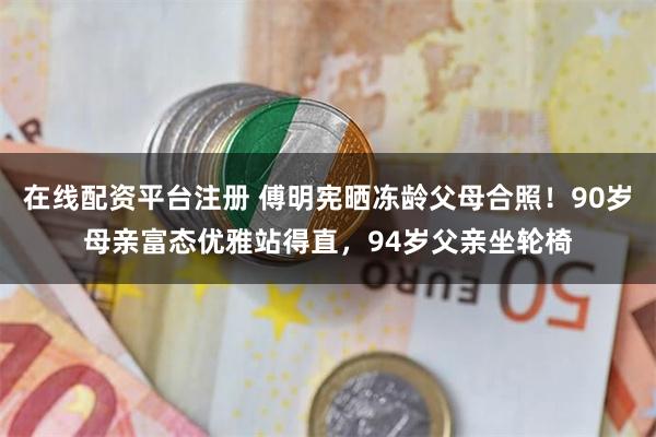 在线配资平台注册 傅明宪晒冻龄父母合照！90岁母亲富态优雅站得直，94岁父亲坐轮椅