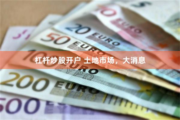 杠杆炒股开户 土地市场，大消息