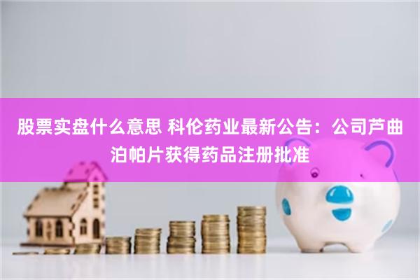 股票实盘什么意思 科伦药业最新公告：公司芦曲泊帕片获得药品注册批准