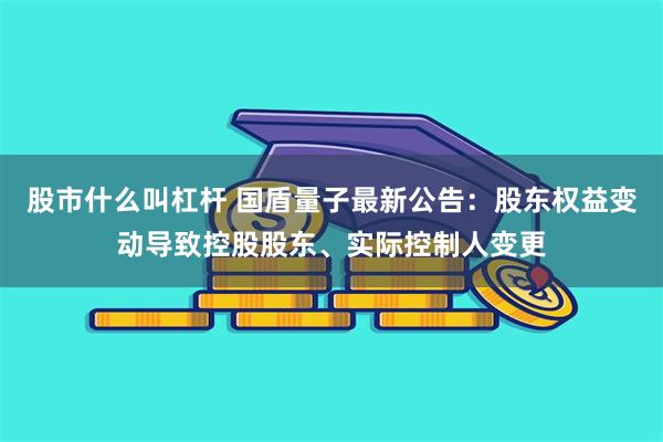 股市什么叫杠杆 国盾量子最新公告：股东权益变动导致控股股东、实际控制人变更