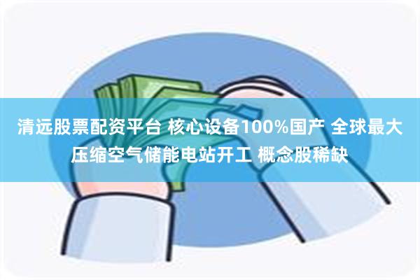 清远股票配资平台 核心设备100%国产 全球最大压缩空气储能电站开工 概念股稀缺