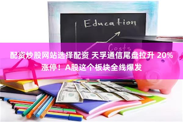 配资炒股网站选择配资 天孚通信尾盘拉升 20%涨停！A股这个板块全线爆发
