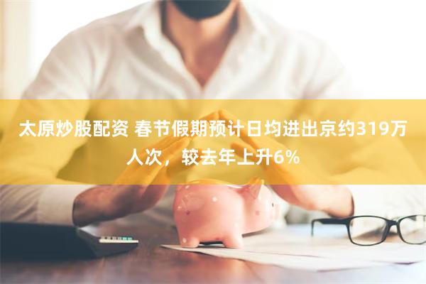 太原炒股配资 春节假期预计日均进出京约319万人次，较去年上升6%