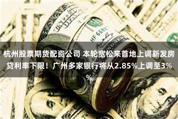 杭州股票期货配资公司 本轮宽松来首地上调新发房贷利率下限！广州多家银行将从2.85%上调至3%
