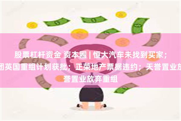 股票杠杆资金 资本圈 | 恒大汽车未找到买家；远洋集团英国重组计划获批；正荣地产票据违约；天誉置业放弃重组
