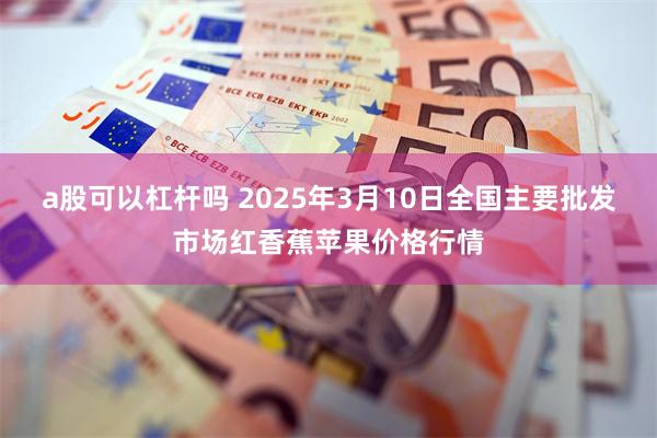 a股可以杠杆吗 2025年3月10日全国主要批发市场红香蕉苹果价格行情