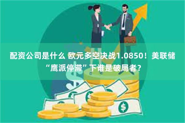 配资公司是什么 欧元多空决战1.0850！美联储“鹰派停滞”下谁是破局者？