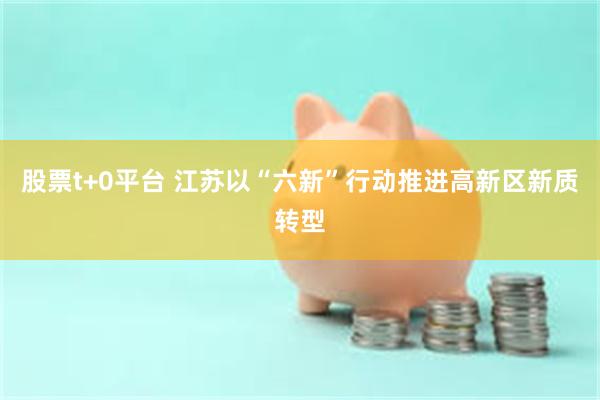 股票t+0平台 江苏以“六新”行动推进高新区新质转型