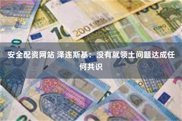 安全配资网站 泽连斯基：没有就领土问题达成任何共识