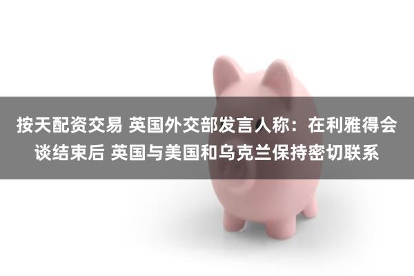 按天配资交易 英国外交部发言人称：在利雅得会谈结束后 英国与美国和乌克兰保持密切联系