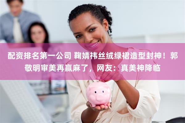 配资排名第一公司 鞠婧祎丝绒绿裙造型封神！郭敬明审美再赢麻了，网友：真美神降临