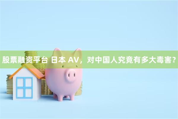 股票融资平台 日本 AV，对中国人究竟有多大毒害？