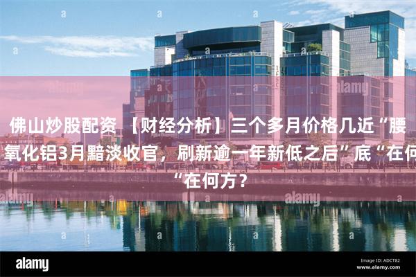 佛山炒股配资 【财经分析】三个多月价格几近“腰斩！氧化铝3月黯淡收官，刷新逾一年新低之后”底“在何方？
