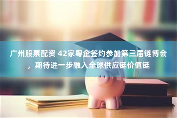 广州股票配资 42家粤企签约参加第三届链博会，期待进一步融入全球供应链价值链