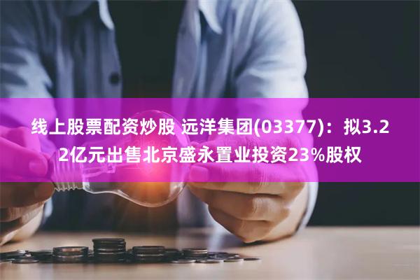 线上股票配资炒股 远洋集团(03377)：拟3.22亿元出售北京盛永置业投资23%股权