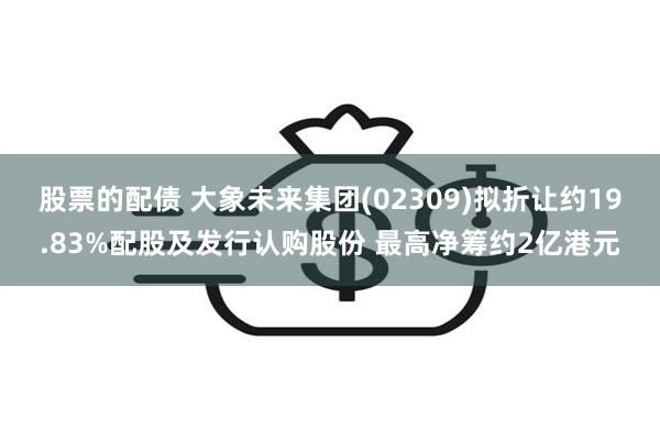 股票的配债 大象未来集团(02309)拟折让约19.83%配股及发行认购股份 最高净筹约2亿港元