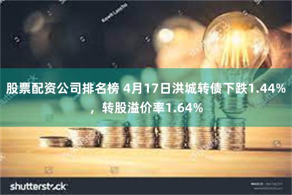 股票配资公司排名榜 4月17日洪城转债下跌1.44%，转股溢价率1.64%