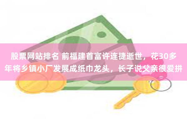 股票网站排名 前福建首富许连捷逝世，花30多年将乡镇小厂发展成纸巾龙头，长子说父亲很爱拼