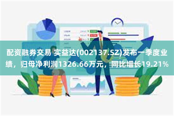 配资融券交易 实益达(002137.SZ)发布一季度业绩，归母净利润1326.66万元，同比增长19.21%
