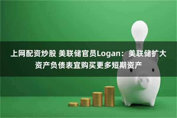 上网配资炒股 美联储官员Logan：美联储扩大资产负债表宜购买更多短期资产
