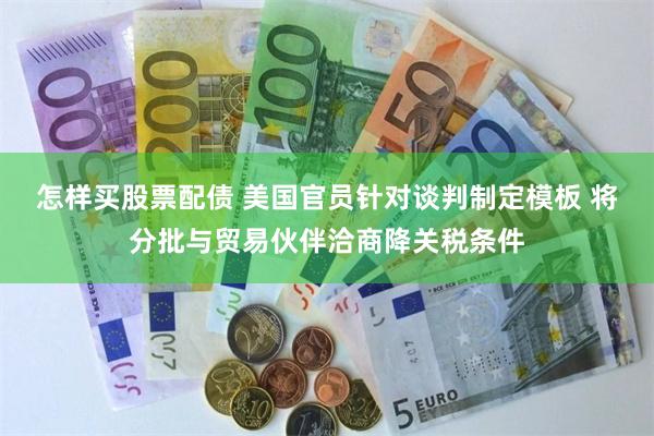 怎样买股票配债 美国官员针对谈判制定模板 将分批与贸易伙伴洽商降关税条件
