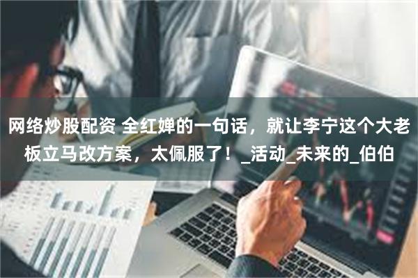 网络炒股配资 全红婵的一句话，就让李宁这个大老板立马改方案，太佩服了！_活动_未来的_伯伯