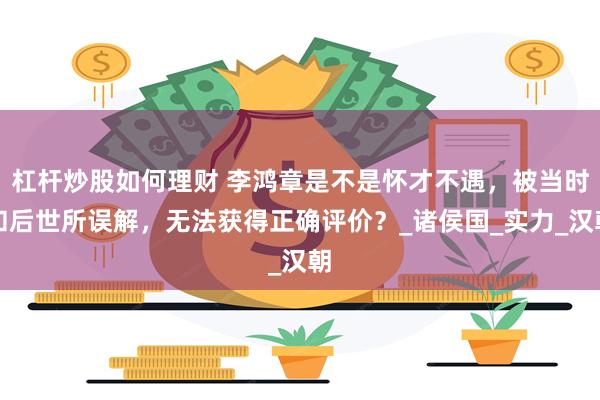杠杆炒股如何理财 李鸿章是不是怀才不遇，被当时和后世所误解，无法获得正确评价？_诸侯国_实力_汉朝
