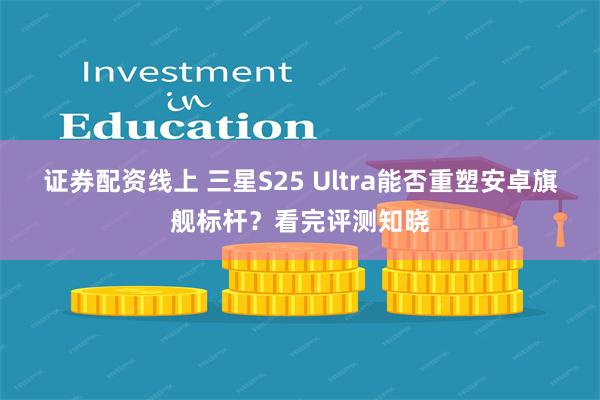 证券配资线上 三星S25 Ultra能否重塑安卓旗舰标杆？看完评测知晓