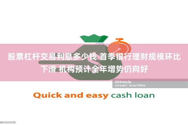 股票杠杆交易利息多少钱 首季银行理财规模环比下滑 机构预计全年增势仍向好