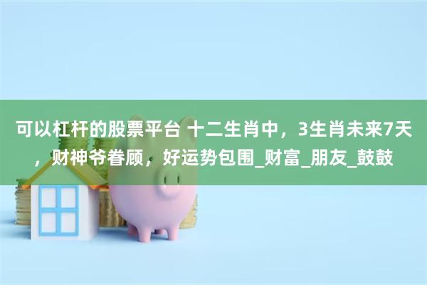 可以杠杆的股票平台 十二生肖中，3生肖未来7天，财神爷眷顾，好运势包围_财富_朋友_鼓鼓