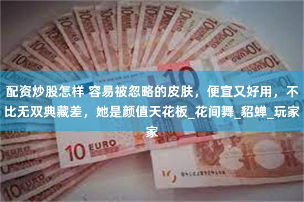 配资炒股怎样 容易被忽略的皮肤，便宜又好用，不比无双典藏差，她是颜值天花板_花间舞_貂蝉_玩家