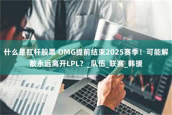 什么是扛杆股票 OMG提前结束2025赛季！可能解散永远离开LPL？_队伍_联赛_韩援