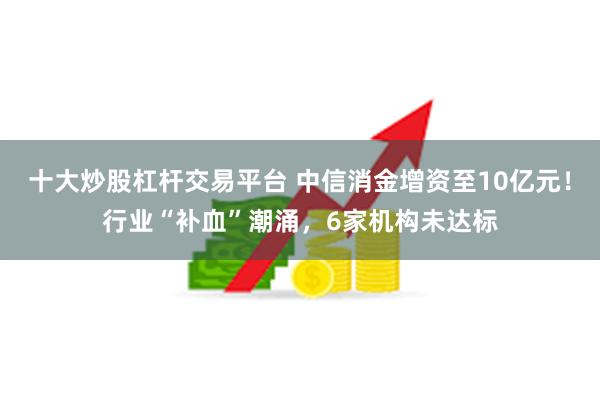 十大炒股杠杆交易平台 中信消金增资至10亿元！行业“补血”潮涌，6家机构未达标