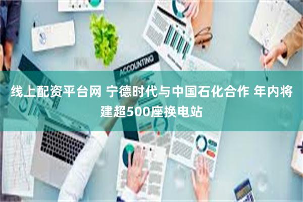 线上配资平台网 宁德时代与中国石化合作 年内将建超500座换电站