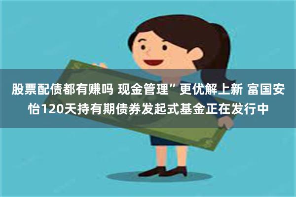 股票配债都有赚吗 现金管理”更优解上新 富国安怡120天持有期债券发起式基金正在发行中