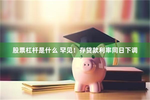 股票杠杆是什么 罕见！存贷款利率同日下调