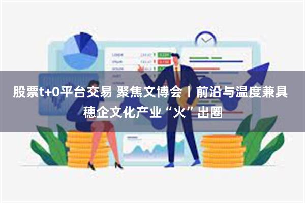 股票t+0平台交易 聚焦文博会丨前沿与温度兼具 穗企文化产业“火”出圈