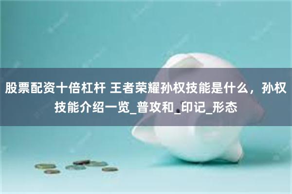 股票配资十倍杠杆 王者荣耀孙权技能是什么，孙权技能介绍一览_普攻和_印记_形态