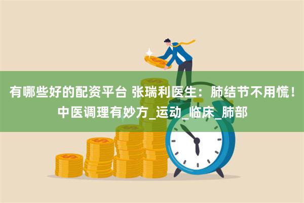 有哪些好的配资平台 张瑞利医生：肺结节不用慌！中医调理有妙方_运动_临床_肺部