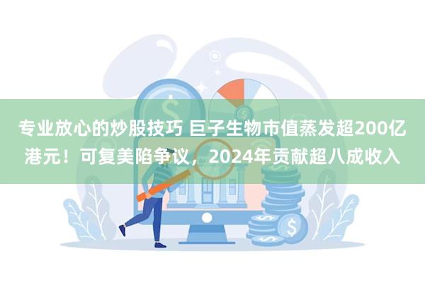 专业放心的炒股技巧 巨子生物市值蒸发超200亿港元！可复美陷争议，2024年贡献超八成收入