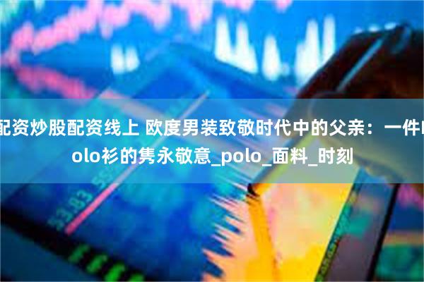 配资炒股配资线上 欧度男装致敬时代中的父亲：一件Polo衫的隽永敬意_polo_面料_时刻