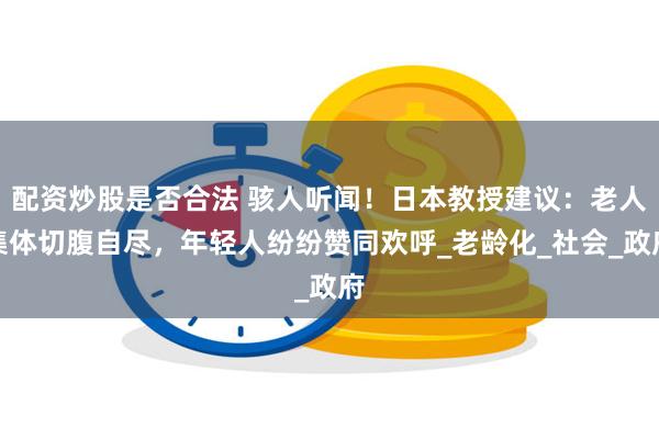 配资炒股是否合法 骇人听闻！日本教授建议：老人集体切腹自尽，年轻人纷纷赞同欢呼_老龄化_社会_政府