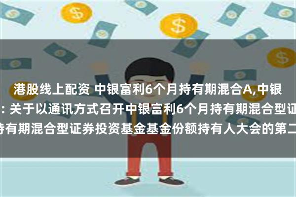 港股线上配资 中银富利6个月持有期混合A,中银富利6个月持有期混合C: 关于以通讯方式召开中银富利6个月持有期混合型证券投资基金基金份额持有人大会的第二次提示性公告