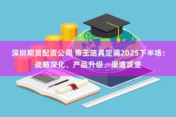 深圳期货配资公司 帝王洁具定调2025下半场：战略深化、产品升级、渠道攻坚
