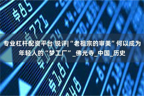专业杠杆配资平台 锐评|“老祖宗的审美”何以成为年轻人的“梦工厂”_佛光寺_中国_历史