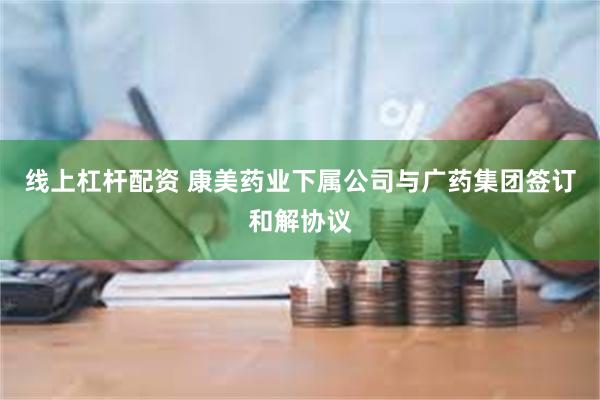 线上杠杆配资 康美药业下属公司与广药集团签订和解协议
